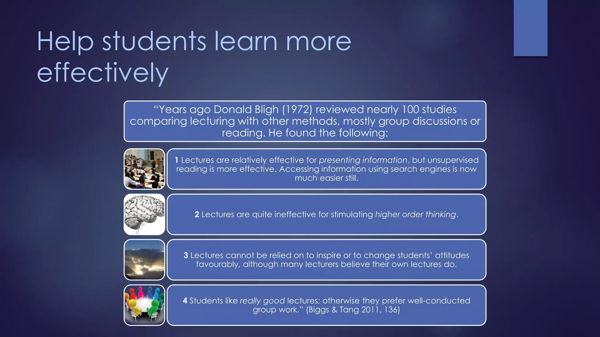 Help students learn more
effectively
“Years ago Donald Bligh (1972) reviewed nearly 100 studies
comparing lecturing with other methods, mostly group discussions or
reading. He found the following:
1 Lectures are relatively effective for presenting information, but unsupervised
reading is more effective. Accessing information using search engines is now
much easier still.
2 Lectures are quite ineffective for stimulating higher order thinking.
3 Lectures cannot be relied on to inspire or to change students’ attitudes
favourably, although many lecturers believe their own lectures do.
4 Students like really good lectures; otherwise they prefer well-conducted
group work.” (Biggs & Tang 2011, 136)
 