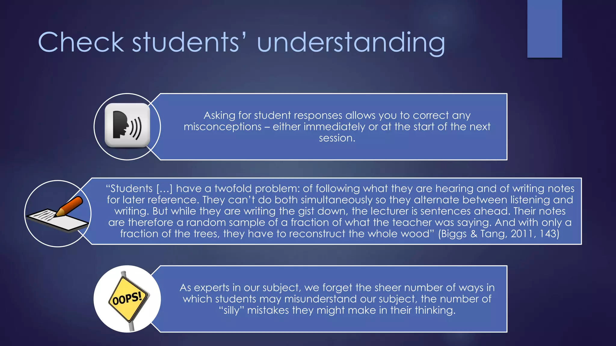 Check students’ understanding
Asking for student responses allows you to correct any
misconceptions – either immediately or at the start of the next
session.
“Students […] have a twofold problem: of following what they are hearing and of writing notes
for later reference. They can’t do both simultaneously so they alternate between listening and
writing. But while they are writing the gist down, the lecturer is sentences ahead. Their notes
are therefore a random sample of a fraction of what the teacher was saying. And with only a
fraction of the trees, they have to reconstruct the whole wood” (Biggs & Tang, 2011, 143)
As experts in our subject, we forget the sheer number of ways in
which students may misunderstand our subject, the number of
“silly” mistakes they might make in their thinking.
 