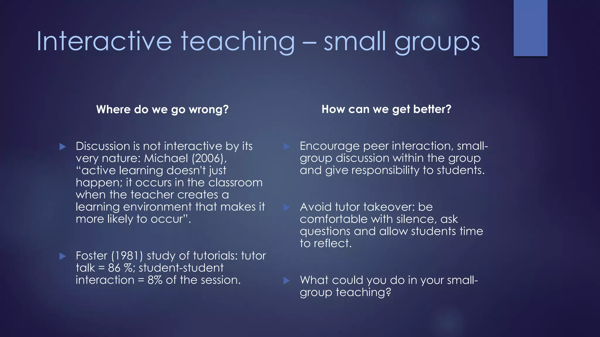 Interactive teaching – small groups
Where do we go wrong?
 Discussion is not interactive by its
very nature: Michael (2006),
“active learning doesn't just
happen; it occurs in the classroom
when the teacher creates a
learning environment that makes it
more likely to occur”.
 Foster (1981) study of tutorials: tutor
talk = 86 %; student-student
interaction = 8% of the session.
How can we get better?
 Encourage peer interaction, small-
group discussion within the group
and give responsibility to students.
 Avoid tutor takeover: be
comfortable with silence, ask
questions and allow students time
to reflect.
 What could you do in your small-
group teaching?
 