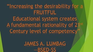 “Increasing the desirability for a
FRUITFUL
Educational system creates
A fundamental rationality of 21st
Century level of competency”
JAMES A. LUMBAG
—BSED-SS
 