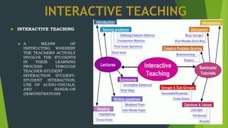  INTERACTIVE TEACHING
 A MEANS OF
INSTRUCTING WHEREBY
THE TEACHERS ACTIVELY
INVOLVE THE STUDENTS
IN THEIR LEARNING
PROCESS THROUGH
TEACHER-STUDENT
INTERACTION, STUDENT-
STUDENT INTERACTION,
USE OF AUDIO-VISUALS,
AND HANDS-ON
DEMONSTRATIONS
 