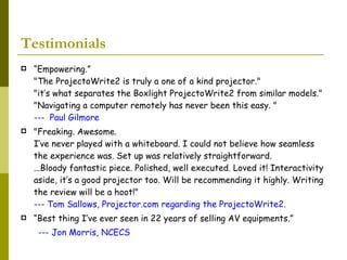 Testimonials  “ Empowering.” "The ProjectoWrite2 is truly a one of a kind projector."  "it’s what separates the Boxlight ProjectoWrite2 from similar models."  "Navigating a computer remotely has never been this easy. "  ---  Paul Gilmore   "Freaking. Awesome.  I’ve never played with a whiteboard. I could not believe how seamless the experience was. Set up was relatively straightforward. ...Bloody fantastic piece. Polished, well executed. Loved it! Interactivity aside, it’s a good projector too. Will be recommending it highly. Writing the review will be a hoot!" --- Tom Sallows, Projector.com regarding the ProjectoWrite2. “ Best thing I’ve ever seen in 22 years of selling AV equipments.” --- Jon Morris, NCECS 