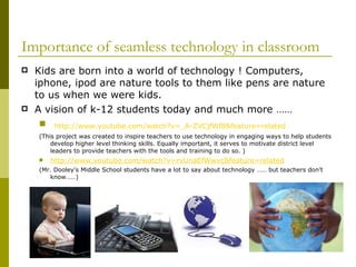 Kids are born into a world of technology ! Computers, iphone, ipod are nature tools to them like pens are nature to us when we were kids. A vision of k-12 students today and much more …… http://www.youtube.com/watch?v=_A-ZVCjfWf8&feature=related (This project was created to inspire teachers to use technology in engaging ways to help students develop higher level thinking skills. Equally important, it serves to motivate district level leaders to provide teachers with the tools and training to do so. ) http://www.youtube.com/watch?v=rvUnaEfWwvc&feature=related (Mr. Dooley's Middle School students have a lot to say about technology …… but teachers don’t know……) Importance of seamless technology in classroom 