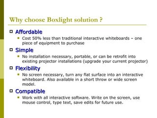 Why choose Boxlight solution ? Affordable Cost 50% less than traditional interactive whiteboards – one piece of equipment to purchase Simple No installation necessary, portable, or can be retrofit into existing projector installations (upgrade your current projector) Flexibility No screen necessary, turn any flat surface into an interactive whiteboard. Also available in a short throw or wide screen model. Compatible Work with all interactive software. Write on the screen, use mouse control, type text, save edits for future use. 