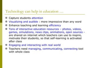 Technology can help in education … Capture students  attention Visualizing and audible  : more impressive than any word Enhance teaching and learning  efficiency Tons of interactive education resources – photos, videos, games, simulations, news clips, animations, open sources -  are shared on internet which teachers can use to inspire, motivate their students, so that self-learning is activated after class Engaging and interacting with real world Teachers need  managing, communicating, connecting  tool with whole class 