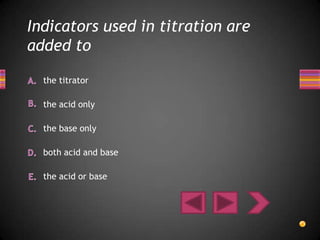 Indicators used in titration are
added to

  the titrator

  the acid only

  the base only

  both acid and base

  the acid or base
 