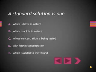 A standard solution is one

  which is basic in nature

  which is acidic in nature

  whose concentration is being tested

  with known concentration

  which is added to the titrand
 