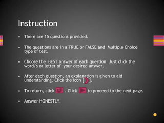 Instruction
• There are 15 questions provided.

• The questions are in a TRUE or FALSE and Multiple Choice
  type of test.

• Choose the BEST answer of each question. Just click the
  word/s or letter of your desired answer.

• After each question, an explanation is given to aid
  understanding. Click the icon [ ].

• To return, click     . Click     to proceed to the next page.

• Answer HONESTLY.
 