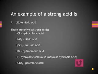 An example of a strong acid is
A. dilute nitric acid

There are only six strong acids:
   HCl - hydrochloric acid

    HNO3 - nitric acid

    H2SO4 - sulfuric acid

    HBr - hydrobromic acid

    HI – hydroiodic acid (also known as hydriodic acid)

    HClO4 - perchloric acid
 