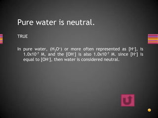 Pure water is neutral.
TRUE

In pure water, (H3O+) or more often represented as [H+], is
   1.0x10-7 M, and the [OH-] is also 1.0x10-7 M. since [H+] is
   equal to [OH-], then water is considered neutral.
 