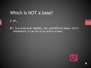 Which is NOT a base?
B. BF3

BF3 is a Lewis acid. Mg(OH)2, NH3 and KOH are bases. H2O is
   amphoteric, it can act as an acid or a base.
 