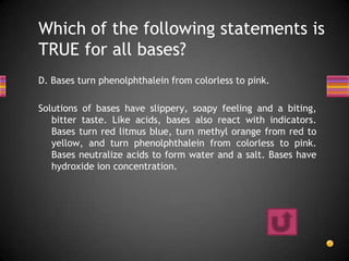 Which of the following statements is
TRUE for all bases?
D. Bases turn phenolphthalein from colorless to pink.

Solutions of bases have slippery, soapy feeling and a biting,
   bitter taste. Like acids, bases also react with indicators.
   Bases turn red litmus blue, turn methyl orange from red to
   yellow, and turn phenolphthalein from colorless to pink.
   Bases neutralize acids to form water and a salt. Bases have
   hydroxide ion concentration.
 