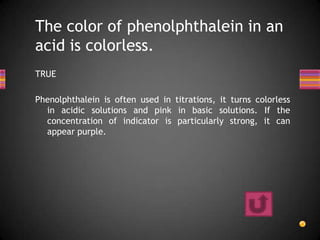 The color of phenolphthalein in an
acid is colorless.
TRUE

Phenolphthalein is often used in titrations, it turns colorless
  in acidic solutions and pink in basic solutions. If the
  concentration of indicator is particularly strong, it can
  appear purple.
 
