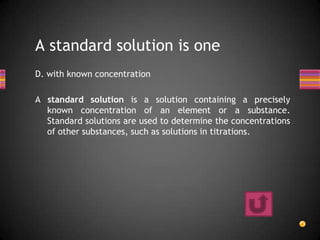 A standard solution is one
D. with known concentration

A standard solution is a solution containing a precisely
  known concentration of an element or a substance.
  Standard solutions are used to determine the concentrations
  of other substances, such as solutions in titrations.
 