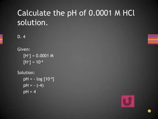 Calculate the pH of 0.0001 M HCl
solution.
D. 4

Given:
   [H+] = 0.0001 M
   [H+] = 10-4

Solution:
   pH = - log [10-4]
   pH = - (-4)
   pH = 4
 
