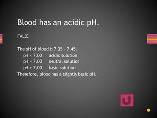 Blood has an acidic pH.
FALSE

The pH of blood is 7.35 – 7.45.
  pH < 7.00    acidic solution
  pH = 7.00    neutral solution
  pH > 7.00    basic solution
Therefore, blood has a slightly basic pH.
 
