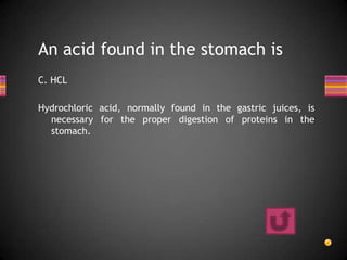 An acid found in the stomach is
C. HCL

Hydrochloric acid, normally found in the gastric juices, is
  necessary for the proper digestion of proteins in the
  stomach.
 