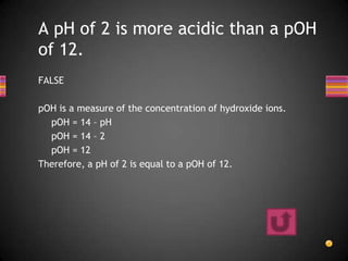 A pH of 2 is more acidic than a pOH
of 12.
FALSE

pOH is a measure of the concentration of hydroxide ions.
  pOH = 14 – pH
  pOH = 14 – 2
  pOH = 12
Therefore, a pH of 2 is equal to a pOH of 12.
 