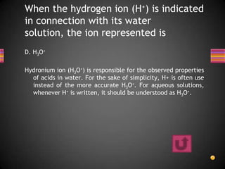 When the hydrogen ion (H+) is indicated
in connection with its water
solution, the ion represented is
D. H3O+

Hydronium ion (H3O+) is responsible for the observed properties
  of acids in water. For the sake of simplicity, H+ is often use
  instead of the more accurate H3O+. For aqueous solutions,
  whenever H+ is written, it should be understood as H3O+.
 