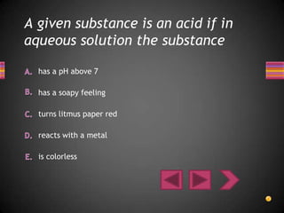 A given substance is an acid if in
aqueous solution the substance

  has a pH above 7

  has a soapy feeling

  turns litmus paper red

  reacts with a metal

  is colorless
 