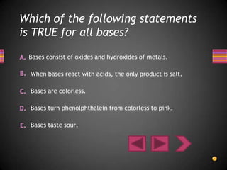 Which of the following statements
is TRUE for all bases?

 Bases consist of oxides and hydroxides of metals.

  When bases react with acids, the only product is salt.

  Bases are colorless.

  Bases turn phenolphthalein from colorless to pink.

  Bases taste sour.
 