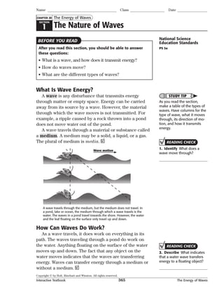 Copyright © by Holt, Rinehart and Winston. All rights reserved.
Interactive Textbook 365 The Energy of Waves
SECTION
1 The Nature of Waves
The Energy of Waves
Name Class Date
CHAPTER 20
After you read this section, you should be able to answer
these questions:
• What is a wave, and how does it transmit energy?
• How do waves move?
• What are the different types of waves?
What Is Wave Energy?
A wave is any disturbance that transmits energy
through matter or empty space. Energy can be carried
away from its source by a wave. However, the material
through which the wave moves is not transmitted. For
example, a ripple caused by a rock thrown into a pond
does not move water out of the pond.
A wave travels through a material or substance called
a medium. A medium may be a solid, a liquid, or a gas.
The plural of medium is media.
Wave motion
A wave travels through the medium, but the medium does not travel. In
a pond, lake or ocean, the medium through which a wave travels is the
water. The waves in a pond travel towards the shore. However, the water
and the leaf ﬂoating on the surface only travel up and down.
How Can Waves Do Work?
As a wave travels, it does work on everything in its
path. The waves traveling through a pond do work on
the water. Anything floating on the surface of the water
moves up and down. The fact that any object on the
water moves indicates that the waves are transferring
energy. Waves can transfer energy through a medium or
without a medium.
BEFORE YOU READ National Science
Education Standards
PS 3a
STUDY TIP
As you read the section,
make a table of the types of
waves. Have columns for the
type of wave, what it moves
through, its direction of mo-
tion, and how it transmits
energy.
READING CHECK
1. Identify What does a
wave move through?
READING CHECK
2. Describe What indicates
that a water wave transfers
energy to a ﬂoating object?
 
