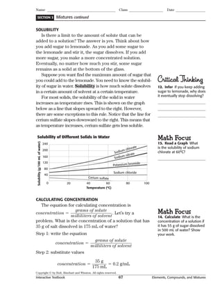 Copyright © by Holt, Rinehart and Winston. All rights reserved.
Interactive Textbook 67 Elements, Compounds, and Mixtures
SECTION 3
Name Class Date
Mixtures continued
SOLUBILITY
Is there a limit to the amount of solute that can be
added to a solution? The answer is yes. Think about how
you add sugar to lemonade. As you add some sugar to
the lemonade and stir it, the sugar dissolves. If you add
more sugar, you make a more concentrated solution.
Eventually, no matter how much you stir, some sugar
remains as a solid at the bottom of the glass.
Suppose you want find the maximum amount of sugar that
you could add to the lemonade. You need to know the solubil-
ity of sugar in water. Solubility is how much solute dissolves
in a certain amount of solvent at a certain temperature.
For most solids, the solubility of the solid in water
increases as temperature rises. This is shown on the graph
below as a line that slopes upward to the right. However,
there are some exceptions to this rule. Notice that the line for
cerium sulfate slopes downward to the right. This means that
as temperature increases, cerium sulfate gets less soluble.
200
240
160
120
80
40
0 80 10020 40 60
Temperature (ºC)
Solubility(g/100mLofwater)
Sodium chloride
Sodium nitrate
Cerium sulfate
Potassium bromide
Sodium chlorate
Solubility of Different Solids in Water
CALCULATING CONCENTRATION
The equation for calculating concentration is
concentration 
grams of solute___________________
milliliters of solvent
. Let’s try a
problem. What is the concentration of a solution that has
35 g of salt dissolved in 175 mL of water?
Step 1: write the equation
concentration 
grams of solute___________________
milliliters of solvent
Step 2: substitute values
concentration 
35 g_______
175 mL
 0.2 g/mL
CriticalThinking
12. Infer If you keep adding
sugar to lemonade, why does
it eventually stop dissolving?
Math Focus
13. Read a Graph What
is the solubility of sodium
chlorate at 60°C?
Math Focus
14. Calculate What is the
concentration of a solution if
it has 55 g of sugar dissolved
in 500 mL of water? Show
your work.
 