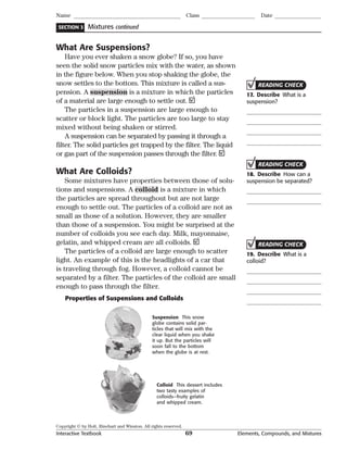 Copyright © by Holt, Rinehart and Winston. All rights reserved.
Interactive Textbook 69 Elements, Compounds, and Mixtures
SECTION 3
Name Class Date
Mixtures continued
What Are Suspensions?
Have you ever shaken a snow globe? If so, you have
seen the solid snow particles mix with the water, as shown
in the figure below. When you stop shaking the globe, the
snow settles to the bottom. This mixture is called a sus-
pension. A suspension is a mixture in which the particles
of a material are large enough to settle out.
The particles in a suspension are large enough to
scatter or block light. The particles are too large to stay
mixed without being shaken or stirred.
A suspension can be separated by passing it through a
filter. The solid particles get trapped by the filter. The liquid
or gas part of the suspension passes through the filter.
What Are Colloids?
Some mixtures have properties between those of solu-
tions and suspensions. A colloid is a mixture in which
the particles are spread throughout but are not large
enough to settle out. The particles of a colloid are not as
small as those of a solution. However, they are smaller
than those of a suspension. You might be surprised at the
number of colloids you see each day. Milk, mayonnaise,
gelatin, and whipped cream are all colloids.
The particles of a colloid are large enough to scatter
light. An example of this is the headlights of a car that
is traveling through fog. However, a colloid cannot be
separated by a filter. The particles of the colloid are small
enough to pass through the filter.
Colloid This dessert includes
two tasty examples of
colloids—fruity gelatin
and whipped cream.
Suspension This snow
globe contains solid par-
ticles that will mix with the
clear liquid when you shake
it up. But the particles will
soon fall to the bottom
when the globe is at rest.
Properties of Suspensions and Colloids
READING CHECK
17. Describe What is a
suspension?
READING CHECK
18. Describe How can a
suspension be separated?
READING CHECK
19. Describe What is a
colloid?
 