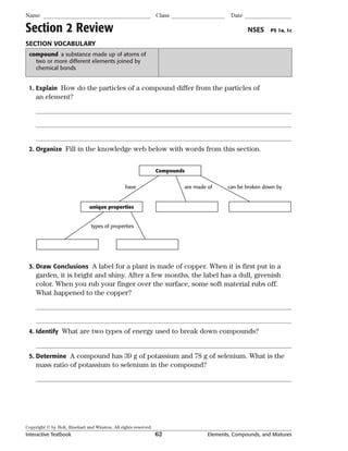 Copyright © by Holt, Rinehart and Winston. All rights reserved.
Interactive Textbook 62 Elements, Compounds, and Mixtures
Name Class Date
Section 2 Review NSES PS 1a, 1c
SECTION VOCABULARY
compound a substance made up of atoms of
two or more different elements joined by
chemical bonds
1. Explain How do the particles of a compound differ from the particles of
an element?
2. Organize Fill in the knowledge web below with words from this section.
Compounds
unique properties
types of properties
have are made of can be broken down by
3. Draw Conclusions A label for a plant is made of copper. When it is first put in a
garden, it is bright and shiny. After a few months, the label has a dull, greenish
color. When you rub your finger over the surface, some soft material rubs off.
What happened to the copper?
4. Identify What are two types of energy used to break down compounds?
5. Determine A compound has 39 g of potassium and 78 g of selenium. What is the
mass ratio of potassium to selenium in the compound?
 