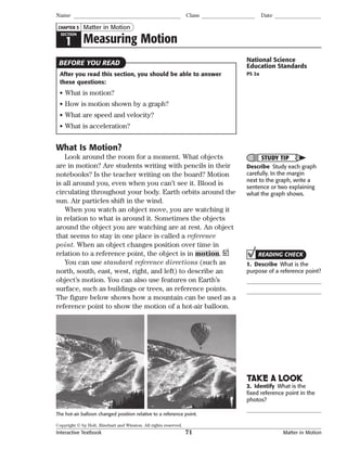 Copyright © by Holt, Rinehart and Winston. All rights reserved.
Interactive Textbook 71 Matter in Motion
National Science
Education Standards
PS 2a
SECTION
1 Measuring Motion
Matter in Motion
Name Class Date
CHAPTER 5
After you read this section, you should be able to answer
these questions:
• What is motion?
• How is motion shown by a graph?
• What are speed and velocity?
• What is acceleration?
BEFORE YOU READ
What Is Motion?
Look around the room for a moment. What objects
are in motion? Are students writing with pencils in their
notebooks? Is the teacher writing on the board? Motion
is all around you, even when you can’t see it. Blood is
circulating throughout your body. Earth orbits around the
sun. Air particles shift in the wind.
When you watch an object move, you are watching it
in relation to what is around it. Sometimes the objects
around the object you are watching are at rest. An object
that seems to stay in one place is called a reference
point. When an object changes position over time in
relation to a reference point, the object is in motion.
You can use standard reference directions (such as
north, south, east, west, right, and left) to describe an
object’s motion. You can also use features on Earth’s
surface, such as buildings or trees, as reference points.
The figure below shows how a mountain can be used as a
reference point to show the motion of a hot-air balloon.
STUDY TIP
Describe Study each graph
carefully. In the margin
next to the graph, write a
sentence or two explaining
what the graph shows.
The hot-air balloon changed position relative to a reference point.
READING CHECK
1. Describe What is the
purpose of a reference point?
TAKE A LOOK
2. Identify What is the
ﬁxed reference point in the
photos?
 