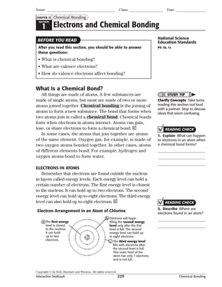Copyright © by Holt, Rinehart and Winston. All rights reserved.
Interactive Textbook 229 Chemical Bonding
SECTION
1 Electrons and Chemical Bonding
Chemical Bonding
Name Class Date
CHAPTER 13
After you read this section, you should be able to answer
these questions:
• What is chemical bonding?
• What are valence electrons?
• How do valence electrons affect bonding?
What Is a Chemical Bond?
All things are made of atoms. A few substances are
made of single atoms, but most are made of two or more
atoms joined together. Chemical bonding is the joining of
atoms to form a new substance. The bond that forms when
two atoms join is called a chemical bond. Chemical bonds
form when electrons in atoms interact. Atoms can gain,
lose, or share electrons to form a chemical bond.
In some cases, the atoms that join together are atoms
of the same element. Oxygen gas, for example, is made of
two oxygen atoms bonded together. In other cases, atoms
of different elements bond. For example, hydrogen and
oxygen atoms bond to form water.
ELECTRONS IN ATOMS
Remember that electrons are found outside the nucleus
in layers called energy levels. Each energy level can hold a
certain number of electrons. The first energy level is closest
to the nucleus. It can hold up to two electrons. The second
energy level can hold up to eight electrons. The third energy
level can also hold up to eight electrons.
The first energy
level is closest
to the nucleus.
It can hold
up to two
electrons.
a
Electrons will begin
filling the second energy
level only after the first
level is full. The second
energy level can hold up
to eight electrons.
b
The third energy level
fills with electrons after
the second level is full.
This outer level of the
atom has only 7 electrons
and is not full.
c
Electron Arrangement in an Atom of Chlorine
BEFORE YOU READ National Science
Education Standards
PS 1b, 1c
STUDY TIP
Clarify Concepts Take turns
reading this section out loud
with a partner. Stop to discuss
ideas that seem confusing.
READING CHECK
1. Explain What can happen
to electrons in an atom when
a chemical bond forms?
READING CHECK
2. Describe Where are
electrons found in an atom?
 