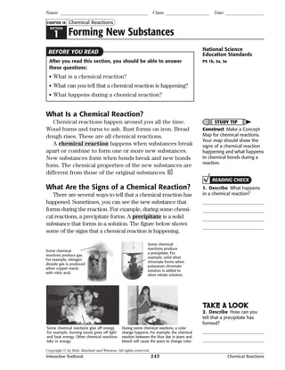 Copyright © by Holt, Rinehart and Winston. All rights reserved.
Interactive Textbook 243 Chemical Reactions
SECTION
1 Forming New Substances
Chemical Reactions
Name Class Date
CHAPTER 14
After you read this section, you should be able to answer
these questions:
• What is a chemical reaction?
• What can you tell that a chemical reaction is happening?
• What happens during a chemical reaction?
What Is a Chemical Reaction?
Chemical reactions happen around you all the time.
Wood burns and turns to ash. Rust forms on iron. Bread
dough rises. These are all chemical reactions.
A chemical reaction happens when substances break
apart or combine to form one or more new substances.
New substances form when bonds break and new bonds
form. The chemical properties of the new substances are
different from those of the original substances.
What Are the Signs of a Chemical Reaction?
There are several ways to tell that a chemical reaction has
happened. Sometimes, you can see the new substance that
forms during the reaction. For example, during some chemi-
cal reactions, a precipitate forms. A precipitate is a solid
substance that forms in a solution. The figure below shows
some of the signs that a chemical reaction is happening.
Some chemical
reactions produce
a precipitate. For
example, solid silver
chromate forms when
potassium chromate
solution is added to
silver nitrate solution.
Some chemical
reactions produce gas.
For example, nitrogen
dioxide gas is produced
when copper reacts
with nitric acid.
During some chemical reactions, a color
change happens. For example, the chemical
reaction between the blue dye in jeans and
bleach will cause the jeans to change color.
Some chemical reactions give off energy.
For example, burning wood gives off light
and heat energy. Other chemical reactions
take in energy.
BEFORE YOU READ National Science
Education Standards
PS 1b, 3a, 3e
STUDY TIP
Construct Make a Concept
Map for chemical reactions.
Your map should show the
signs of a chemical reaction
happening and what happens
to chemical bonds during a
reaction.
READING CHECK
1. Describe What happens
in a chemical reaction?
TAKE A LOOK
2. Describe How can you
tell that a precipitate has
formed?
 