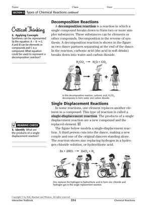 Copyright © by Holt, Rinehart and Winston. All rights reserved.
Interactive Textbook 254 Chemical Reactions
SECTION 3
Name Class Date
Types of Chemical Reactions continued
Decomposition Reactions
A decomposition reaction is a reaction in which a
single compound breaks down to form two or more sim-
pler substances. These substances can be elements or
other compounds. Decomposition is the reverse of syn-
thesis. A decomposition reaction is shown in the figure
as two dance partners separating at the end of the dance.
In the reaction, carbonic acid (the acid in soft drinks)
breaks down into water and carbon dioxide.
+
In this decomposition reaction, carbonic acid, H2
CO3
,
decomposes to form water and carbon dioxide.
H2
CO3
H2
O + CO2
Single Displacement Reactions
In some reactions, one element replaces another ele-
ment in a compound. This type of reaction is called a
single-displacement reaction. The products of a single
displacement reaction are a new compound and the
replaced element.
The figure below models a single-displacement reac-
tion. A third person cuts into the dance, making a new
couple and one of the original dancers standing alone.
The reaction shows zinc replacing hydrogen in a hydro-
gen chloride solution, or hydrochloric acid.
++
Zn + 2HCl ZnCl2
+ H2
Zinc replaces the hydrogen in hydrochloric acid to form zinc chloride and
hydrogen gas in this single replacement reaction.
CriticalThinking
2. Applying Concepts
Synthesis can be represented
by the equation: A  B C.
A and B can be elements or
compounds and C is a
compound. What equation
could be used to represent a
decomposition reaction?
READING CHECK
3. Identify What are
the products of a single-
displacement reaction?
 
