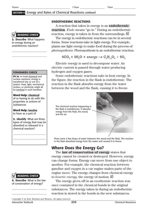 Copyright © by Holt, Rinehart and Winston. All rights reserved.
Interactive Textbook 258 Chemical Reactions
SECTION 4
Name Class Date
Energy and Rates of Chemical Reactions continued
ENDOTHERMIC REACTIONS
A reaction that takes in energy is an endothermic
reaction. Endo means “go in.” During an endothermic
reaction, energy is taken in from the surroundings.
The energy in endothermic reactions can be in several
forms. Some reactions take in light energy. For example,
plants use light energy to make food during the process of
photosynthesis. Photosynthesis is an endothermic reaction.
6CO2
 6H2
O  energy C6
H12
O6
 6O2
Electric energy is used to decompose water. An
electric current is passed through water producing
hydrogen and oxygen gases.
Some endothermic reactions take in heat energy. In
the figure, the reaction in the flask is endothermic. The
reaction in the flask absorbs energy from the water
between the wood and the flask, causing it to freeze.
The chemical reaction happening in
the ﬂask is endothermic. It absorbs
energy from the ﬂask, the wood,
and the air.
There were a few drops of water between the wood and the ﬂask. The reaction
in the ﬂask absorbed energy from the water and caused it to freeze.
Where Does the Energy Go?
The law of conservation of energy states that
energy cannot be created or destroyed. However, energy
can change forms. Energy can move from one object to
another. For example, the chemical reaction between
gasoline and oxygen in a car engine makes parts of the
engine move. The energy changes from chemical energy
to kinetic energy, the energy of motion.
The energy given off in an exothermic reaction was
once contained in the chemical bonds in the original
substances. The energy taken in during an endothermic
reaction is stored in the bonds in the new substances.
READING CHECK
2. Describe What happens
to energy during an
endothermic reaction?
STANDARDS CHECK
PS 3e In most chemical and
nuclear reactions, energy is
transferred into or out of a
system. Heat, light, mechanical
motion, or electricity might all
be involved in such transfers.
Word Help: chemical
of or having to do with the
properties or actions of
substances
Word Help: involve
to have as a part of
3. Identify What are three
types of energy that may be
absorbed or released in a
chemical reaction?
READING CHECK
4. Describe What is the law
of conservation of energy?
 