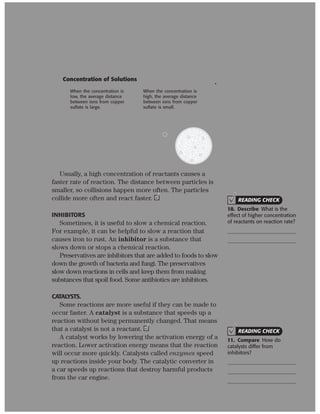 Copyright © by Holt, Rinehart and Winston. All rights reserved.
Interactive Textbook 261 Chemical Reactions
SECTION 4
Name Class Date
Energy and Rates of Chemical Reactions continued
CONCENTRATION
Concentration is the amount of one substance dis-
solved in another. The figure below shows the difference
in the number of particles at different concentrations.
When the concentration is
high, the average distance
between ions from copper
sulfate is small.
When the concentration is
low, the average distance
between ions from copper
sulfate is large.
Concentration of Solutions
.
Usually, a high concentration of reactants causes a
faster rate of reaction. The distance between particles is
smaller, so collisions happen more often. The particles
collide more often and react faster.
INHIBITORS
Sometimes, it is useful to slow a chemical reaction.
For example, it can be helpful to slow a reaction that
causes iron to rust. An inhibitor is a substance that
slows down or stops a chemical reaction.
Preservatives are inhibitors that are added to foods to slow
down the growth of bacteria and fungi. The preservatives
slow down reactions in cells and keep them from making
substances that spoil food. Some antibiotics are inhibitors.
CATALYSTS.
Some reactions are more useful if they can be made to
occur faster. A catalyst is a substance that speeds up a
reaction without being permanently changed. That means
that a catalyst is not a reactant.
A catalyst works by lowering the activation energy of a
reaction. Lower activation energy means that the reaction
will occur more quickly. Catalysts called enzymes speed
up reactions inside your body. The catalytic converter in
a car speeds up reactions that destroy harmful products
from the car engine.
READING CHECK
10. Describe What is the
effect of higher concentration
of reactants on reaction rate?
READING CHECK
11. Compare How do
catalysts differ from
inhibitors?
 