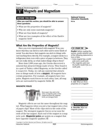 Copyright © by Holt, Rinehart and Winston. All rights reserved.
Interactive Textbook 323 Electromagnetism
SECTION
1 Magnets and Magnetism
Electromagnetism
Name Class Date
CHAPTER 18
After you read this section, you should be able to answer
these questions:
• What are the properties of magnets?
• Why are only some materials magnetic?
• What are four kinds of magnets?
• What are two examples of the effect of the Earth’s
magnetic field?
What Are the Properties of Magnets?
Have you ever experimented with magnets? If so, you
know that they can stick to each other and to some kinds of
metal. You also know that magnets can stick to things with-
out touching them directly. For example, a magnet sticks to a
refrigerator door even with a piece of paper in between. They
are not really sticky, so what makes things cling to them?
More than 2,000 years ago, the Greeks discovered a
mineral that attracted things made of iron. They found it
in a part of Turkey called Magnesia, so the Greeks called
it magnetite. Today, we call any material that attracts
iron or things made of iron a magnet. All magnets have
certain properties. For example, all magnets have two
poles. Magnets exert forces on each other. Last, all mag-
nets are surrounded by magnetic fields.
MAGNETIC POLES
More paper clips stick to the
ends, or magnetic poles, of the
magnet because the magnetic
forces are strongest there.
Magnetic effects are not the same throughout the mag-
net. What happens when you put a bar magnet into a box
of paper clips? Most of the clips stick to the ends of the
magnet. The strongest magnetic forces occur near the
ends of the bar magnet. Each end of the magnet is a mag-
netic pole. Magnetic poles are points on a magnet that
have opposite magnetic qualities.
BEFORE YOU READ National Science
Education Standards
PS 3a
STUDY TIP
Predict Before reading this
section, predict whether each
of the following statements is
true or false:
• Every magnet has a north
pole and a south pole.
• The magnetic pole near
the Earth’s South Pole is a
north pole.
READING CHECK
1. List What are three
properties of a magnet?
READING CHECK
2. Describe What are
magnetic poles?
 
