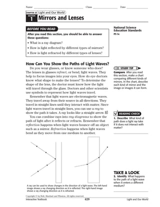 Copyright © by Holt, Rinehart and Winston. All rights reserved.
Interactive Textbook 429 Light and Our World
SECTION
1 Mirrors and Lenses
Light and Our World
Name Class Date
CHAPTER 23
After you read this section, you should be able to answer
these questions:
• What is a ray diagram?
• How is light reflected by different types of mirrors?
• How is light refracted by different types of lenses?
How Can You Show the Paths of Light Waves?
Do you wear glasses, or know someone who does?
The lenses in glasses refract, or bend, light waves. They
help to focus images into your eyes. How do eye doctors
know what shape to make the lenses? To determine the
shape of the lens, the doctor must know how the light
will travel through the glass. Doctors and other scientists
use symbols to represent how light waves travel.
Remember that light waves are electromagnetic waves.
They travel away from their source in all directions. They
travel in straight lines until they interact with matter. Since
light waves travel in straight lines, you can use a ray to
show the path it takes. A ray looks like a straight arrow.
You can combine rays into ray diagrams to show the
path of light after it reflects or refracts. Remember that
reflection happens when light waves bounce off an object
such as a mirror. Refraction happens when light waves
bend as they move from one medium to another.
A ray can be used to show changes in the direction of a light wave. The left-hand
image shows a ray changing direction as it is reﬂected. The right-hand image
shows a ray changing direction as it is refracted.
National Science
Education Standards
PS 3c
STUDY TIP
Compare After you read
this section, make a chart
comparing different kinds of
mirrors. In the chart, describe
each kind of mirror and the
image or images it can form.
READING CHECK
1. Describe What kind of
path does a light ray take
if it does not interact with
matter?
TAKE A LOOK
2. Identify What happens
to the path of a light wave
when it enters a different
medium?
BEFORE YOU READ
 