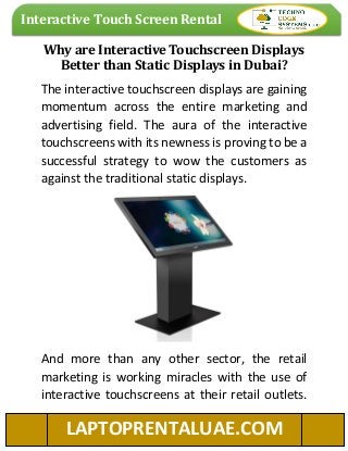 Interactive Touch Screen Rental
LAPTOPRENTALUAE.COM
Why are Interactive Touchscreen Displays
Better than Static Displays in Dubai?
The interactive touchscreen displays are gaining
momentum across the entire marketing and
advertising field. The aura of the interactive
touchscreens with its newness is proving to be a
successful strategy to wow the customers as
against the traditional static displays.
And more than any other sector, the retail
marketing is working miracles with the use of
interactive touchscreens at their retail outlets.
 
