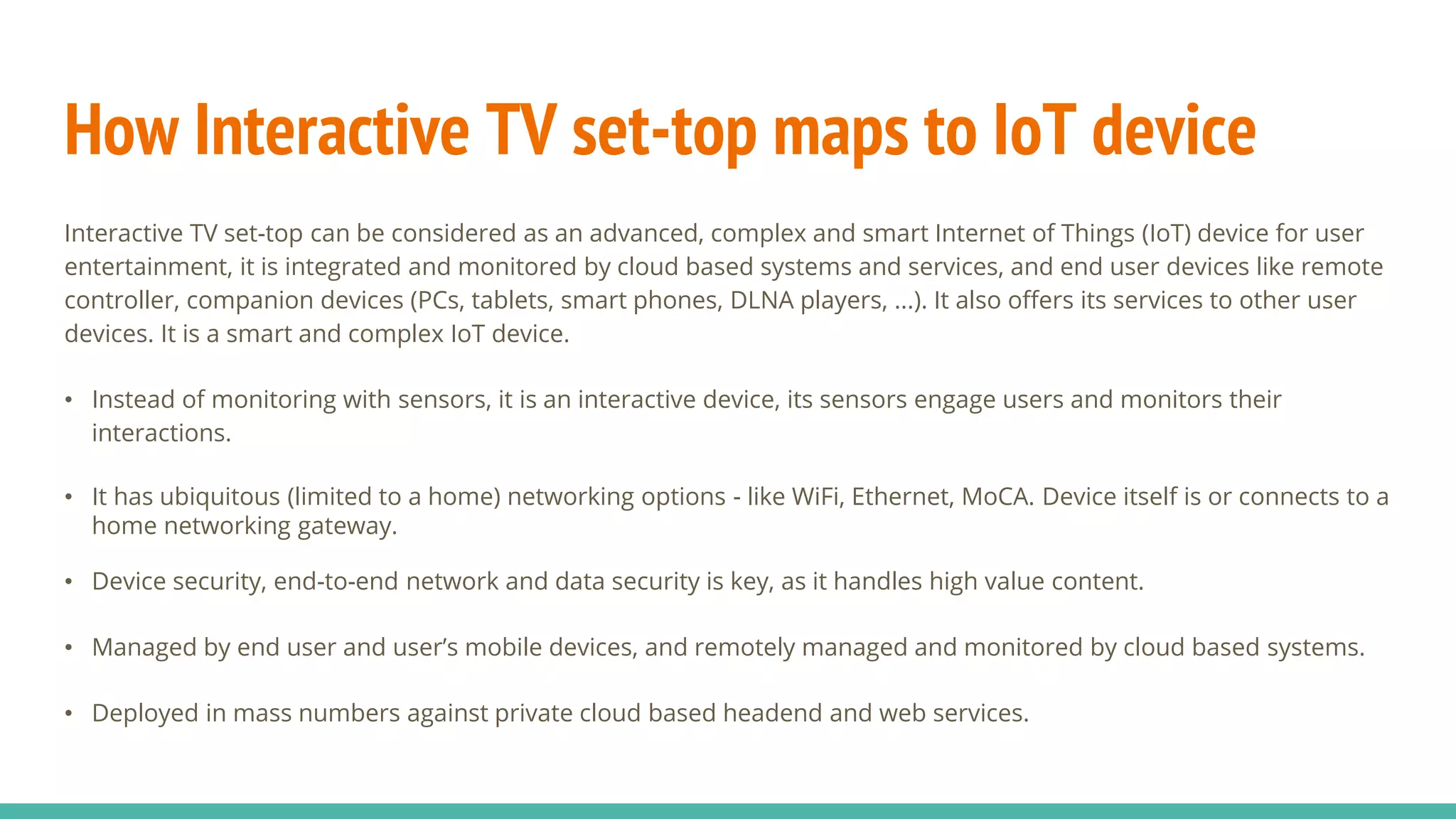 How Interactive TV set-top maps to IoT device
Interactive TV set-top can be considered as an advanced, complex and smart Internet of Things (IoT) device for user
entertainment, it is integrated and monitored by cloud based systems and services, and end user devices like remote
controller, companion devices (PCs, tablets, smart phones, DLNA players, ...). It also offers its services to other user
devices. It is a smart and complex IoT device.
• Instead of monitoring with sensors, it is an interactive device, its sensors engage users and monitors their
interactions.
• It has ubiquitous (limited to a home) networking options - like WiFi, Ethernet, MoCA. Device itself is or connects to a
home networking gateway.
• Device security, end-to-end network and data security is key, as it handles high value content.
• Managed by end user and user’s mobile devices, and remotely managed and monitored by cloud based systems.
• Deployed in mass numbers against private cloud based headend and web services.
 