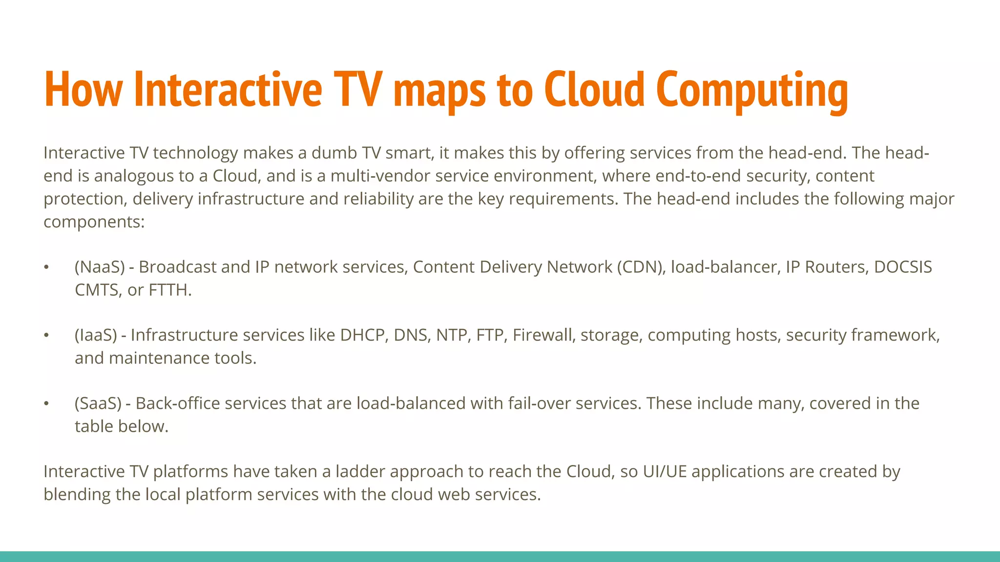 How Interactive TV maps to Cloud Computing
Interactive TV technology makes a dumb TV smart, it makes this by offering services from the head-end. The head-
end is analogous to a Cloud, and is a multi-vendor service environment, where end-to-end security, content
protection, delivery infrastructure and reliability are the key requirements. The head-end includes the following major
components:
• (NaaS) - Broadcast and IP network services, Content Delivery Network (CDN), load-balancer, IP Routers, DOCSIS
CMTS, or FTTH.
• (IaaS) - Infrastructure services like DHCP, DNS, NTP, FTP, Firewall, storage, computing hosts, security framework,
and maintenance tools.
• (SaaS) - Back-office services that are load-balanced with fail-over services. These include many, covered in the
table below.
Interactive TV platforms have taken a ladder approach to reach the Cloud, so UI/UE applications are created by
blending the local platform services with the cloud web services.
 