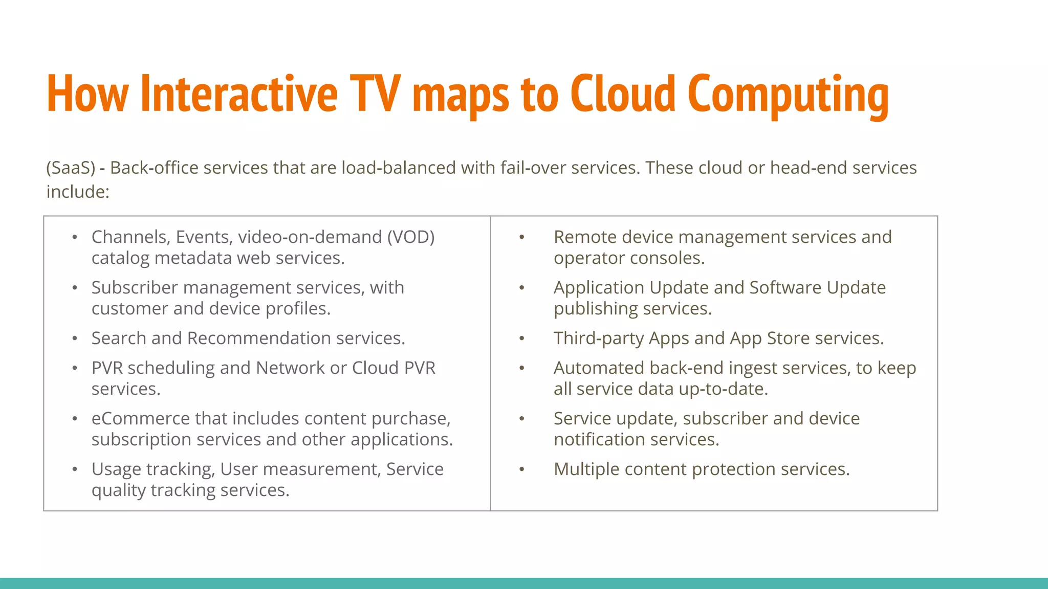 How Interactive TV maps to Cloud Computing
(SaaS) - Back-office services that are load-balanced with fail-over services. These cloud or head-end services
include:
• Channels, Events, video-on-demand (VOD)
catalog metadata web services.
• Subscriber management services, with
customer and device profiles.
• Search and Recommendation services.
• PVR scheduling and Network or Cloud PVR
services.
• eCommerce that includes content purchase,
subscription services and other applications.
• Usage tracking, User measurement, Service
quality tracking services.
• Remote device management services and
operator consoles.
• Application Update and Software Update
publishing services.
• Third-party Apps and App Store services.
• Automated back-end ingest services, to keep
all service data up-to-date.
• Service update, subscriber and device
notification services.
• Multiple content protection services.
 