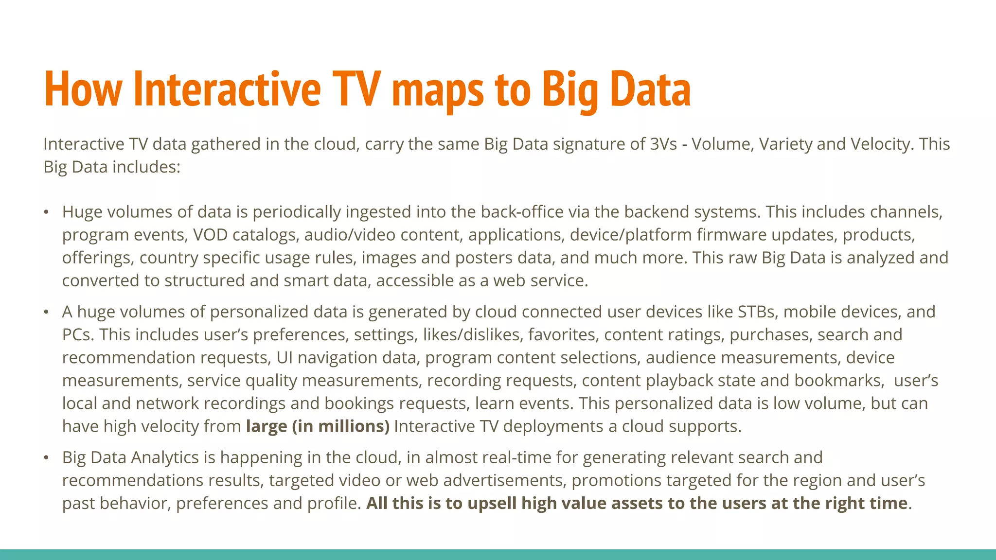 How Interactive TV maps to Big Data
Interactive TV data gathered in the cloud, carry the same Big Data signature of 3Vs - Volume, Variety and Velocity. This
Big Data includes:
• Huge volumes of data is periodically ingested into the back-office via the backend systems. This includes channels,
program events, VOD catalogs, audio/video content, applications, device/platform firmware updates, products,
offerings, country specific usage rules, images and posters data, and much more. This raw Big Data is analyzed and
converted to structured and smart data, accessible as a web service.
• A huge volumes of personalized data is generated by cloud connected user devices like STBs, mobile devices, and
PCs. This includes user’s preferences, settings, likes/dislikes, favorites, content ratings, purchases, search and
recommendation requests, UI navigation data, program content selections, audience measurements, device
measurements, service quality measurements, recording requests, content playback state and bookmarks, user’s
local and network recordings and bookings requests, learn events. This personalized data is low volume, but can
have high velocity from large (in millions) Interactive TV deployments a cloud supports.
• Big Data Analytics is happening in the cloud, in almost real-time for generating relevant search and
recommendations results, targeted video or web advertisements, promotions targeted for the region and user’s
past behavior, preferences and profile. All this is to upsell high value assets to the users at the right time.
 