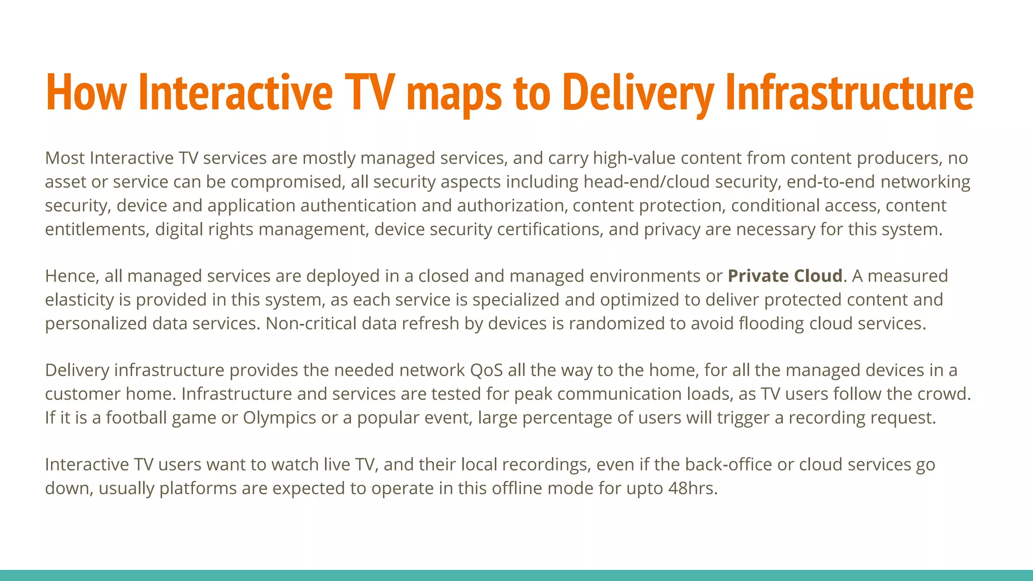 How Interactive TV maps to Delivery Infrastructure
Most Interactive TV services are mostly managed services, and carry high-value content from content producers, no
asset or service can be compromised, all security aspects including head-end/cloud security, end-to-end networking
security, device and application authentication and authorization, content protection, conditional access, content
entitlements, digital rights management, device security certifications, and privacy are necessary for this system.
Hence, all managed services are deployed in a closed and managed environments or Private Cloud. A measured
elasticity is provided in this system, as each service is specialized and optimized to deliver protected content and
personalized data services. Non-critical data refresh by devices is randomized to avoid flooding cloud services.
Delivery infrastructure provides the needed network QoS all the way to the home, for all the managed devices in a
customer home. Infrastructure and services are tested for peak communication loads, as TV users follow the crowd.
If it is a football game or Olympics or a popular event, large percentage of users will trigger a recording request.
Interactive TV users want to watch live TV, and their local recordings, even if the back-office or cloud services go
down, usually platforms are expected to operate in this offline mode for upto 48hrs.
 