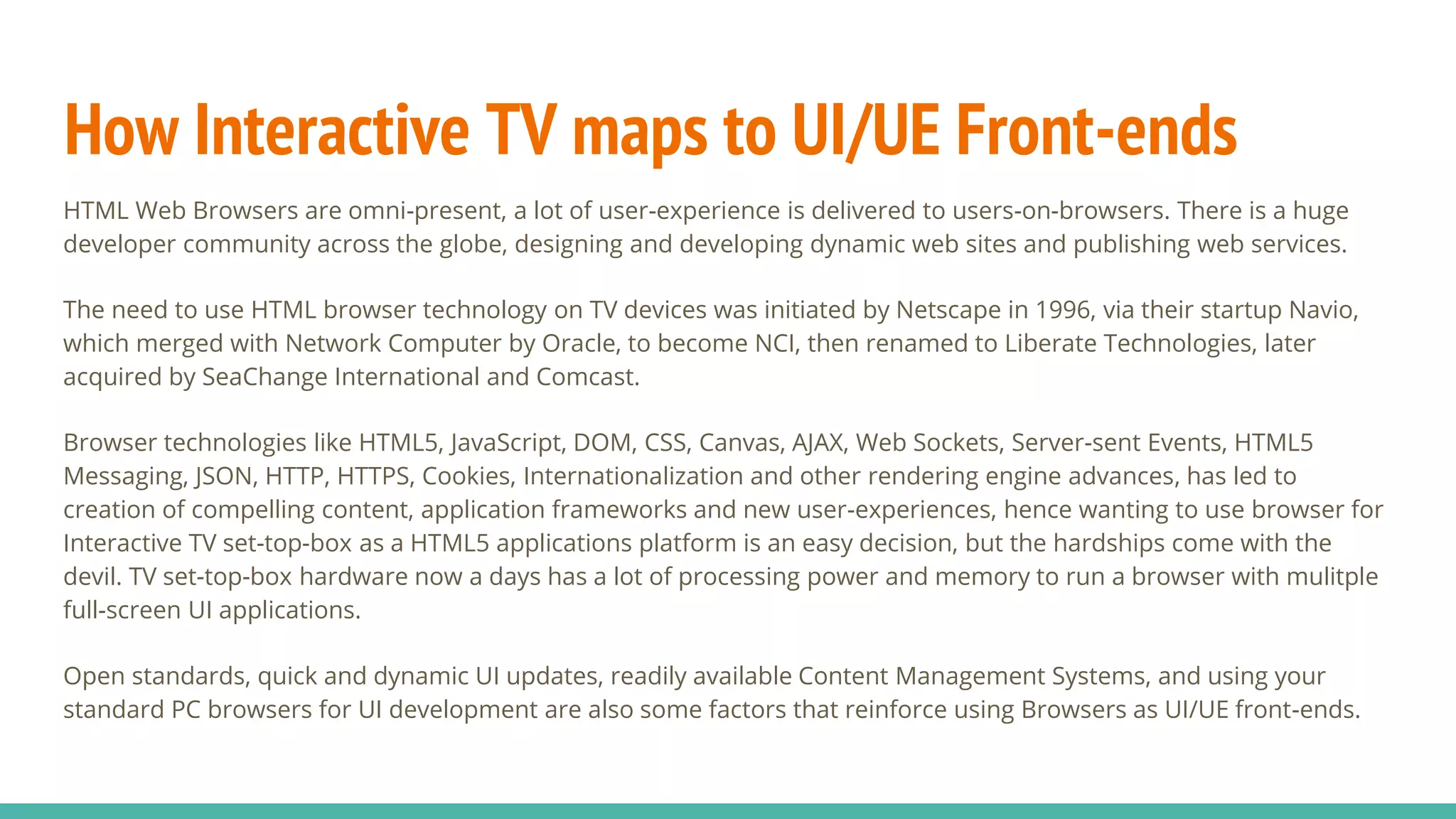 How Interactive TV maps to UI/UE Front-ends
HTML Web Browsers are omni-present, a lot of user-experience is delivered to users-on-browsers. There is a huge
developer community across the globe, designing and developing dynamic web sites and publishing web services.
The need to use HTML browser technology on TV devices was initiated by Netscape in 1996, via their startup Navio,
which merged with Network Computer by Oracle, to become NCI, then renamed to Liberate Technologies, later
acquired by SeaChange International and Comcast.
Browser technologies like HTML5, JavaScript, DOM, CSS, Canvas, AJAX, Web Sockets, Server-sent Events, HTML5
Messaging, JSON, HTTP, HTTPS, Cookies, Internationalization and other rendering engine advances, has led to
creation of compelling content, application frameworks and new user-experiences, hence wanting to use browser for
Interactive TV set-top-box as a HTML5 applications platform is an easy decision, but the hardships come with the
devil. TV set-top-box hardware now a days has a lot of processing power and memory to run a browser with mulitple
full-screen UI applications.
Open standards, quick and dynamic UI updates, readily available Content Management Systems, and using your
standard PC browsers for UI development are also some factors that reinforce using Browsers as UI/UE front-ends.
 