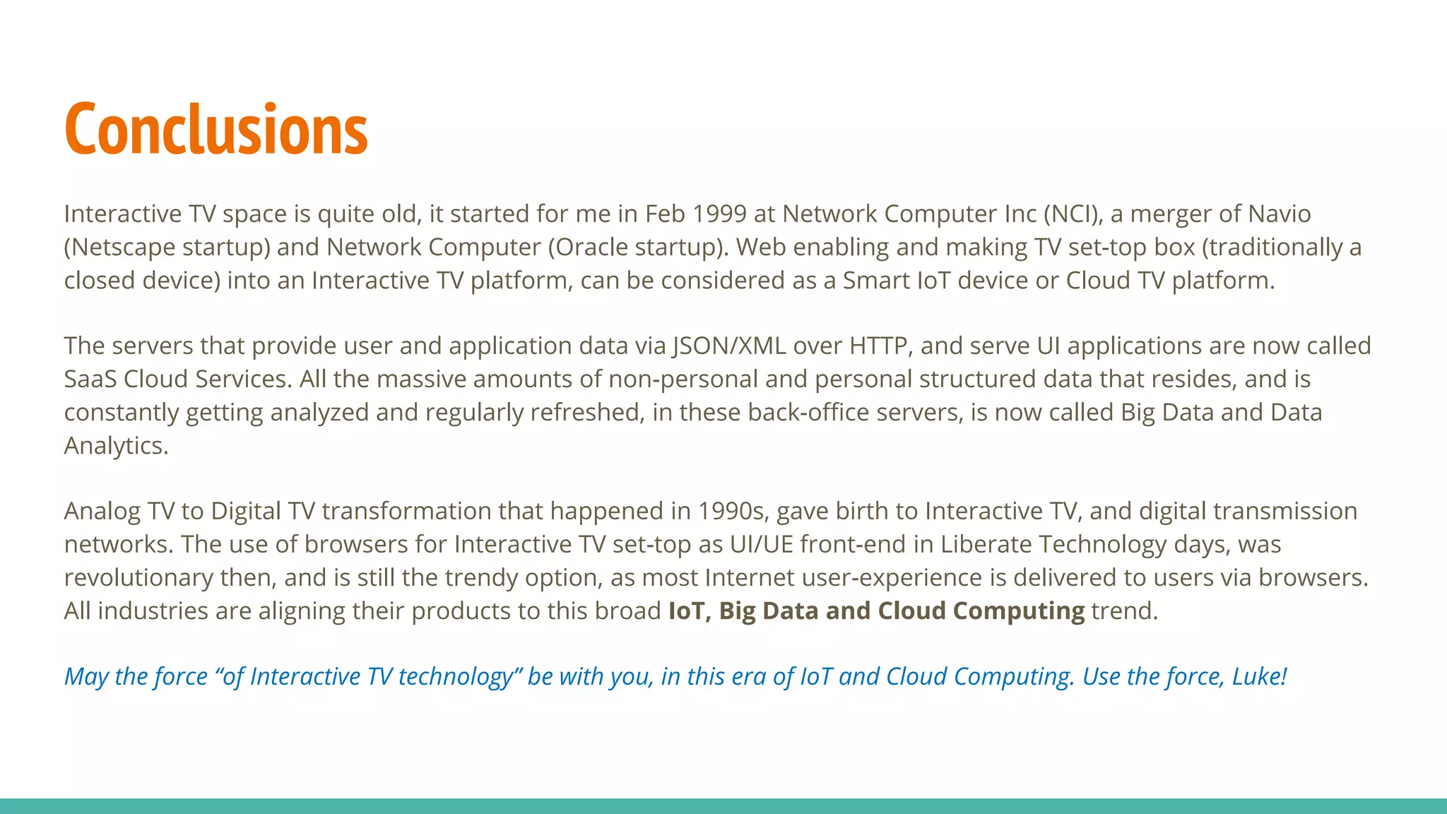 Conclusions
Interactive TV space is quite old, it started for me in Feb 1999 at Network Computer Inc (NCI), a merger of Navio
(Netscape startup) and Network Computer (Oracle startup). Web enabling and making TV set-top box (traditionally a
closed device) into an Interactive TV platform, can be considered as a Smart IoT device or Cloud TV platform.
The servers that provide user and application data via JSON/XML over HTTP, and serve UI applications are now called
SaaS Cloud Services. All the massive amounts of non-personal and personal structured data that resides, and is
constantly getting analyzed and regularly refreshed, in these back-office servers, is now called Big Data and Data
Analytics.
Analog TV to Digital TV transformation that happened in 1990s, gave birth to Interactive TV, and digital transmission
networks. The use of browsers for Interactive TV set-top as UI/UE front-end in Liberate Technology days, was
revolutionary then, and is still the trendy option, as most Internet user-experience is delivered to users via browsers.
All industries are aligning their products to this broad IoT, Big Data and Cloud Computing trend.
May the force “of Interactive TV technology” be with you, in this era of IoT and Cloud Computing. Use the force, Luke!
 