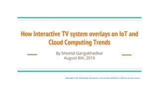 How Interactive TV system overlays on IoT and
Cloud Computing Trends
By Sheetal Gangakhedkar
August 8th, 2016
Dedicated to the SeaChange International, InHome team affected by California division closure.
 