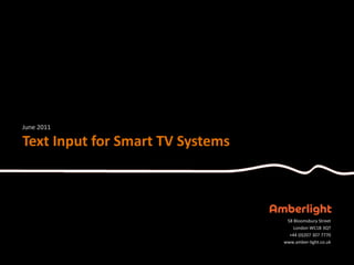 June 2011

Text Input for Smart TV Systems



                                   58 Bloomsbury Street
                                      London WC1B 3QT
                                    +44 (0)207 307 7770
                                  www.amber-light.co.uk
 