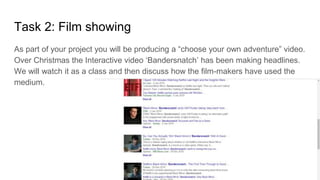 Task 2: Film showing
As part of your project you will be producing a “choose your own adventure” video.
Over Christmas the Interactive video ‘Bandersnatch’ has been making headlines.
We will watch it as a class and then discuss how the film-makers have used the
medium.
 