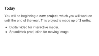 Today
You will be beginning a new project, which you will work on
until the end of the year. This project is made up of 2 units:
● Digital video for interactive media.
● Soundtrack production for moving image.
 