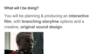 What will I be doing?
You will be planning & producing an interactive
film, with branching storyline options and a
creative, original sound design.
 
